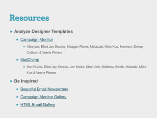  Analyze Designer Templates

   Campaign Monitor

       45royale, Elliot Jay Stocks, Meagan Fisher, MetaLab, Mike Kus, Newism, Simon

        Collison & Veerle Pieters

   MailChimp

       Dan Rubin, Elliot Jay Stocks, Jon Hicks, Khoi Vinh, Matthew Smith, Metalab, Mike

        Kus & Veerle Pieters

 Be Inspired

   Beautiful Email Newsletters

   Campaign Monitor Gallery

   HTML Email Gallery
 