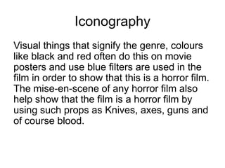 IconographyVisual things that signify the genre, colours like black and red often do this on movie posters and use blue filters are used in the film in order to show that this is a horror film. The mise-en-scene of any horror film also help show that the film is a horror film by using such props as Knives, axes, guns and of course blood.