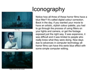 IconographyNotice how all three of these horror films have a blue filter? It's called digital colour correction. Back in the day, if you wanted your movie to have an artistic, stylish colour palette, you had to go through the process of using filters on your lights and camera, or get the footage exposed just the right way. It was expensive, it was difficult and it was limited to people who really knew what they were doing. Now days due to advances in computer technology all horror films can have this eerie blue effect with some simple computer editing.The ringSawNight mare on elm street