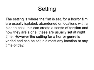SettingThe setting is where the film is set, for a horror film are usually isolated, abandoned or locations with a hidden past, this can create a sense of tension and how they are alone, these are usually set at night time. However the setting for a horror genre is varied and can be set in almost any location at any time of day.