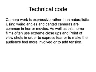 Technical codeCamera work is expressive rather than naturalistic. Using weird angles and canted cameras are common in horror movies. As well as this horror films often use extreme close ups and Point of view shots in order to express fear or to make the audience feel more involved or to add tension.