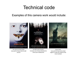 Technical codeExamples of this camera work would include:The Blair witch project:Constant use of close and extreme close ups to display fearThe silence of the lambs:Uses point of view shots to add tensionClover field:Uses point of view and canted angles to make the audience feel more involved