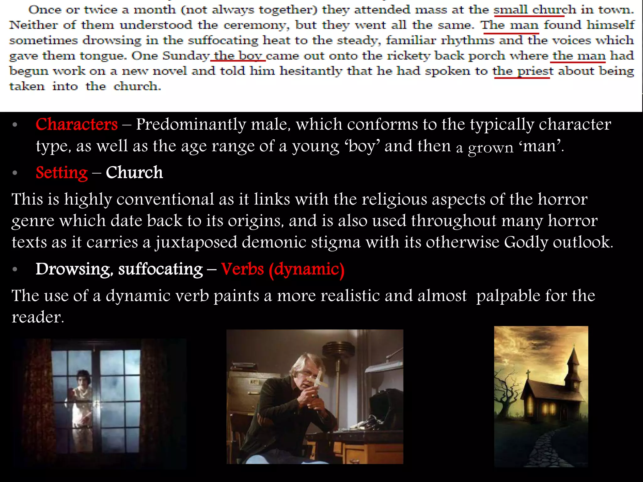 • Characters – Predominantly male, which conforms to the typically character 
type, as well as the age range of a young ‘boy’ and then a grown ‘man’. 
• Setting – Church 
This is highly conventional as it links with the religious aspects of the horror 
genre which date back to its origins, and is also used throughout many horror 
texts as it carries a juxtaposed demonic stigma with its otherwise Godly outlook. 
• Drowsing, suffocating – Verbs (dynamic) 
The use of a dynamic verb paints a more realistic and almost palpable for the 
reader. 
 