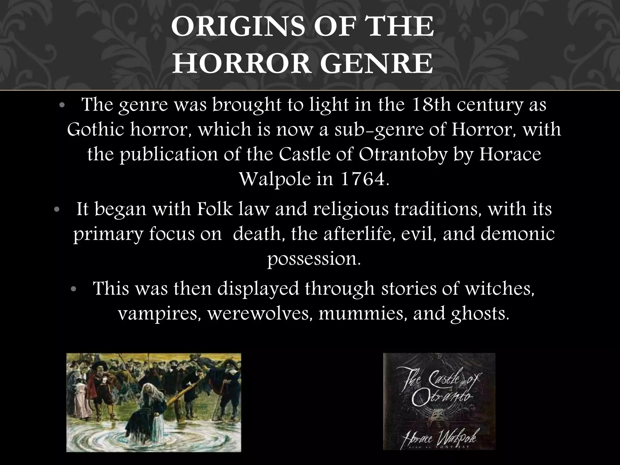 ORIGINS OF THE 
HORROR GENRE 
• The genre was brought to light in the 18th century as 
Gothic horror, which is now a sub-genre of Horror, with 
the publication of the Castle of Otrantoby by Horace 
Walpole in 1764. 
• It began with Folk law and religious traditions, with its 
primary focus on death, the afterlife, evil, and demonic 
possession. 
• This was then displayed through stories of witches, 
vampires, werewolves, mummies, and ghosts. 
 