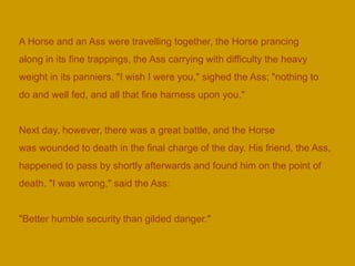 A Horse and an Ass were travelling together, the Horse prancing
along in its fine trappings, the Ass carrying with difficulty the heavy
weight in its panniers. "I wish I were you," sighed the Ass; "nothing to
do and well fed, and all that fine harness upon you."
Next day, however, there was a great battle, and the Horse
was wounded to death in the final charge of the day. His friend, the Ass,
happened to pass by shortly afterwards and found him on the point of
death. "I was wrong," said the Ass:
"Better humble security than gilded danger."
 