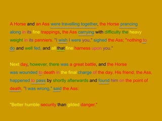A Horse and an Ass were travelling together, the Horse prancing
along in its fine trappings, the Ass carrying with difficulty the heavy
weight in its panniers. "I wish I were you," sighed the Ass; "nothing to
do and well fed, and all that fine harness upon you."
Next day, however, there was a great battle, and the Horse
was wounded to death in the final charge of the day. His friend, the Ass,
happened to pass by shortly afterwards and found him on the point of
death. "I was wrong," said the Ass:
"Better humble security than gilded danger."
 