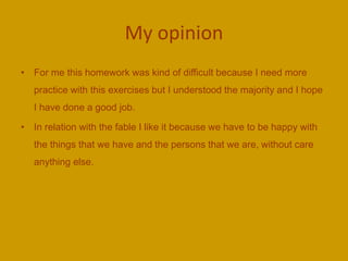 My opinion
• For me this homework was kind of difficult because I need more
practice with this exercises but I understood the majority and I hope
I have done a good job.
• In relation with the fable I like it because we have to be happy with
the things that we have and the persons that we are, without care
anything else.
 
