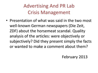 Advertising And PR Lab
Crisis Management
• Presentation of what was said in the two most
well-known German newspapers (Die Zeit,
ZDF) about the horsemeat scandal. Quality
analysis of the articles: were objectively or
subjectively? Did they present simply the facts
or wanted to make a comment about them?
February 2013
 