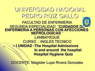 UNIVERSIDAD NACIONAL PEDRO RUIZ GALLO FACULTAD DE ENFERMERIA SEGUNDA ESPECIALIDAD  “ CUIDADOS DE ENFERMERIA A PERSONAS CON AFECCIONES  NEFROLOGICAS  ” LAMBAYEQUE CURSO  : INGLES TECNICO I UNIDAD :The Hospital Admissions In and around  the hospital Hospital Hygiene Quiz DOCENTE: Magister Lupe Rivera Gonzales 