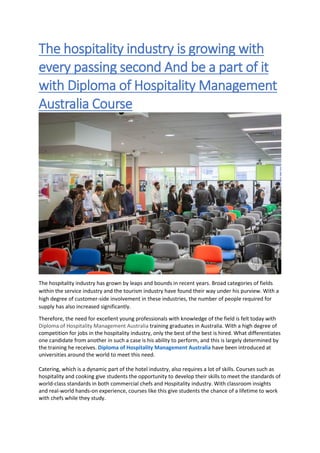 The hospitality industry is growing with
every passing second And be a part of it
with Diploma of Hospitality Management
Australia Course
The hospitality industry has grown by leaps and bounds in recent years. Broad categories of fields
within the service industry and the tourism industry have found their way under his purview. With a
high degree of customer-side involvement in these industries, the number of people required for
supply has also increased significantly.
Therefore, the need for excellent young professionals with knowledge of the field is felt today with
Diploma of Hospitality Management Australia training graduates in Australia. With a high degree of
competition for jobs in the hospitality industry, only the best of the best is hired. What differentiates
one candidate from another in such a case is his ability to perform, and this is largely determined by
the training he receives. Diploma of Hospitality Management Australia have been introduced at
universities around the world to meet this need.
Catering, which is a dynamic part of the hotel industry, also requires a lot of skills. Courses such as
hospitality and cooking give students the opportunity to develop their skills to meet the standards of
world-class standards in both commercial chefs and Hospitality industry. With classroom insights
and real-world hands-on experience, courses like this give students the chance of a lifetime to work
with chefs while they study.
 
