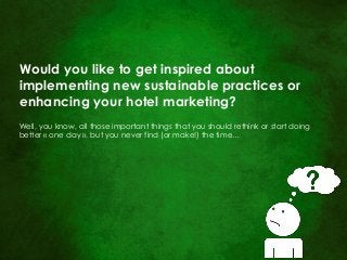 Would you like to get inspired about 
implementing new sustainable practices or enhancing your hotel marketing? 
Well, you know, all those important things that you should rethink or start doing better « one day », but you never find (or make!) the time…  