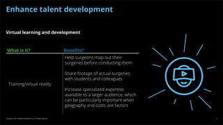 Copyright © 2017 Deloitte Development LLC. All rights reserved. 8
Virtual learning and development
What is it? Benefits?
Training/virtual reality
Help surgeons map out their
surgeries before conducting them
Share footage of actual surgeries
with students and colleagues
Increase specialized expertise
available to a larger audience, which
can be particularly important when
geography and costs are factors
Enhance talent development
 