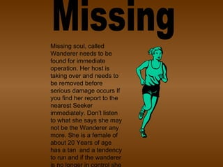 Missing Missing soul, called Wanderer needs to be found for immediate operation. Her host is taking over and needs to be removed before serious damage occurs If you find her report to the nearest Seeker immediately. Don’t listen to what she says she may not be the Wanderer any more. She is a female of about 20 Years of age has a tan  and a tendency to run and if the wanderer is no longer in control she is violent, and will risk her life rather than be caught.  