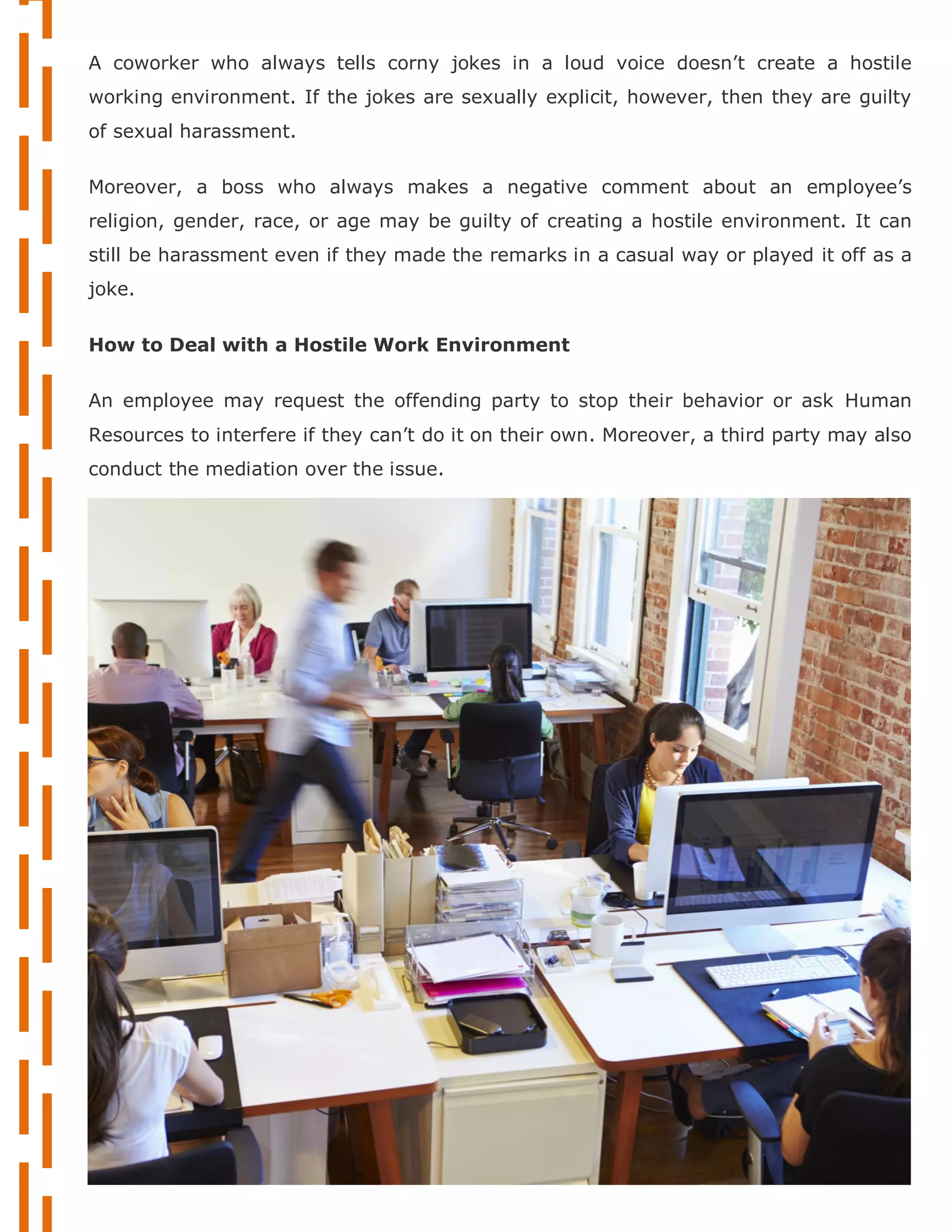 A coworker who always tells corny jokes in a loud voice doesn’t create a hostile
working environment. If the jokes are sexually explicit, however, then they are guilty
of sexual harassment.
Moreover, a boss who always makes a negative comment about an employee’s
religion, gender, race, or age may be guilty of creating a hostile environment. It can
still be harassment even if they made the remarks in a casual way or played it off as a
joke.
How to Deal with a Hostile Work Environment
An employee may request the offending party to stop their behavior or ask Human
Resources to interfere if they can’t do it on their own. Moreover, a third party may also
conduct the mediation over the issue.
 