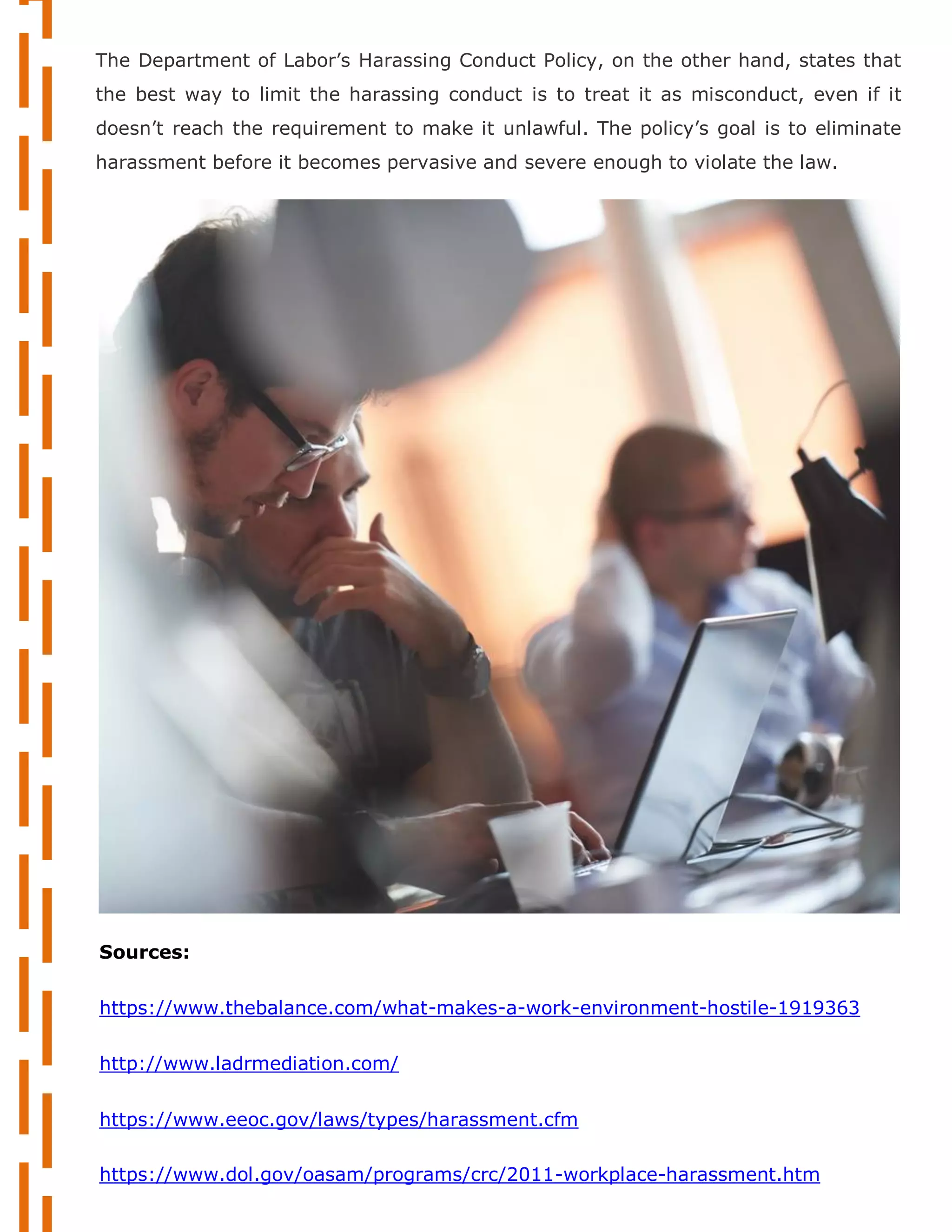 Sources:
https://www.thebalance.com/what-makes-a-work-environment-hostile-1919363
http://www.ladrmediation.com/
https://www.eeoc.gov/laws/types/harassment.cfm
https://www.dol.gov/oasam/programs/crc/2011-workplace-harassment.htm
The Department of Labor’s Harassing Conduct Policy, on the other hand, states that
the best way to limit the harassing conduct is to treat it as misconduct, even if it
doesn’t reach the requirement to make it unlawful. The policy’s goal is to eliminate
harassment before it becomes pervasive and severe enough to violate the law.
 