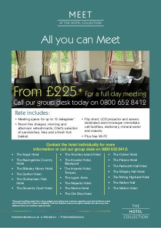 All you can Meet 
From £225* For a full day meeting 
Call our group desk today on 0800 652 8412 
Contact the hotel individually for more 
information or call our group desk on 0800 652 8412: 
• The Angel Hotel 
• The Basingstoke Country 
Hotel 
• The Billesley Manor Hotel 
• The Carlton Hotel 
• The Cheltenham Park 
Hotel 
• The Daventry Court Hotel 
• The Hinckley Island Hotel 
• The Imperial Hotel, 
Blackpool 
• The Imperial Hotel, 
Torquay 
• The Lygon Arms 
• The Majestic Hotel 
• The Marine Hotel 
• The Old Ship Hotel 
*Terms and conditions apply. From rates, packages and meeting room maximum capacities vary by hotel. Valid on events 
until 31 December 2014, subject to availability. The Hotel Collection reserves the right to withdraw this offer at any time. 
Additional terms and conditions apply per hotel. 
thehotelcollection.co.uk @HotelsCo /TheHotelCollection 
• The Oxford Hotel 
• The Palace Hotel 
• The Redworth Hall Hotel 
• The Shrigley Hall Hotel 
• The Stirling Highland Hotel 
• The Walton Hall 
• The Walton Hotel 
• Meeting space for up to 15 delegates* 
• Room hire charges, morning and 
afternoon refreshments, Chef’s selection 
of sandwiches, fries and a fresh fruit 
basket. 
• Flip chart, LCD projector and screen, 
dedicated event manager, immediate 
call facilities, stationery, mineral water 
and sweets. 
• Plus free Wi-Fi! 
Rate includes: 
