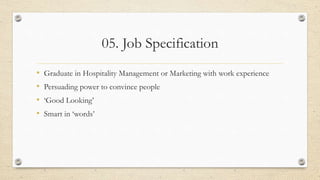 05. Job Specification
• Graduate in Hospitality Management or Marketing with work experience
• Persuading power to convince people
• ‘Good Looking’
• Smart in ‘words’
 