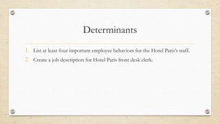 Determinants
1. List at least four important employee behaviors for the Hotel Paris’s staff.
2. Create a job description for Hotel Paris front desk clerk.
 