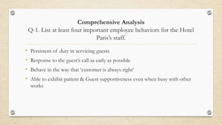 Comprehensive Analysis
Q-1. List at least four important employee behaviors for the Hotel
Paris’s staff.
• Persistent of duty in servicing guests
• Response to the guest’s call as early as possible
• Behave in the way that ‘customer is always right’
• Able to exhibit patient & Guest supportiveness even when busy with other
works
 