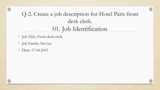 Q-2. Create a job description for Hotel Paris front
desk clerk.
01. Job Identification
• Job Title: Front desk clerk
• Job Family: Service
• Date: 17.04.2015
 