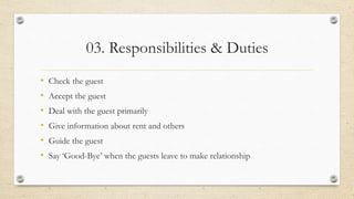 03. Responsibilities & Duties
• Check the guest
• Accept the guest
• Deal with the guest primarily
• Give information about rent and others
• Guide the guest
• Say ‘Good-Bye’ when the guests leave to make relationship
 