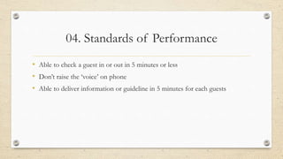 04. Standards of Performance
• Able to check a guest in or out in 5 minutes or less
• Don’t raise the ‘voice’ on phone
• Able to deliver information or guideline in 5 minutes for each guests
 