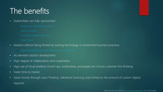 The benefits
• Stakeholders are fully represented
– Business and senior decision makers
– Solution provider
– Third party implementation team
– Wider IT team
• Ideation without being limited by existing technology or entrenched business practices
– Rapid prototyping pushes the envelope on what is possible
• Accelerated solution development
• High degree of collaboration and cooperation
• High use of visual artefacts (mock-ups, screenshots, prototypes etc.) forces customer first thinking
• Faster time to market
• Saves money through Lean-Thinking. Salesforce licencing costs limited to the amount of custom objects
required.
*Please note this slide references “How to make a tortoise dance” from Shardul Mehta
 