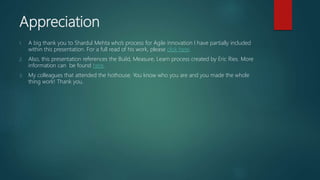 Appreciation
1. A big thank you to Shardul Mehta who’s process for Agile innovation I have partially included
within this presentation. For a full read of his work, please click here.
2. Also, this presentation references the Build, Measure, Learn process created by Eric Ries. More
information can be found here.
3. My colleagues that attended the hothouse. You know who you are and you made the whole
thing work! Thank you.
 