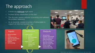 The approach
 A three-day Hothouse Agile event
 Involved all key stakeholders at the start
 The discovery session reduced uncertainty, and validated
the problem statement
 As an outcome, created a number of deliverables to
support an informed business case.
*Please note this slide references “How to make a tortoise dance” from Shardul Mehta
 
