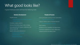 What good looks like?
Solution Development People & Process
• Active participation and buy-in from stakeholders
– They feel part of the process
• Clarity for delivery team on forward direction
– Immediate feedback to the team
• Team building
• Mindshare across capabilities and departments
• Framework established for closer collaboration
between business and delivery team
• Tangible process
– Timeboxed session forces action and reduces
“analysis paralysis”
• Innovative, creative solutions
• Decisions that directly impact rollout strategy
• Early assessment of IT impacts, bottlenecks, and
delivery trade-offs
• Baseline clarity across everyone on:
– Business problems and goals
– Proposed solution
– Priorities and next steps
A good Hothouse event will have the following traits:
*Please note this slide references “How to make a tortoise dance” from Shardul Mehta
 