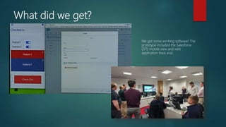What did we get?
We got some working software! The
prototype included the Salesforce
(SF1) mobile view and web
application back end.
Feature 1
Feature 2
Feature 1
Feature 2
 