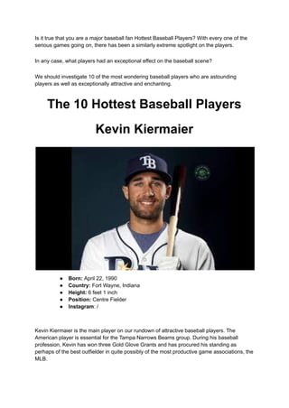 Is it true that you are a major baseball fan Hottest Baseball Players? With every one of the
serious games going on, there has been a similarly extreme spotlight on the players.
In any case, what players had an exceptional effect on the baseball scene?
We should investigate 10 of the most wondering baseball players who are astounding
players as well as exceptionally attractive and enchanting.
The 10 Hottest Baseball Players
Kevin Kiermaier
● Born: April 22, 1990
● Country: Fort Wayne, Indiana
● Height: 6 feet 1 inch
● Position: Centre Fielder
● Instagram: /
Kevin Kiermaier is the main player on our rundown of attractive baseball players. The
American player is essential for the Tampa Narrows Beams group. During his baseball
profession, Kevin has won three Gold Glove Grants and has procured his standing as
perhaps of the best outfielder in quite possibly of the most productive game associations, the
MLB.
 