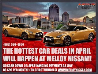$0 CASH DOWN, 0% APR FINANCING, PAYMENTS AS LOW
AS $99 PER MONTH! (ON SELECT VEHICLES) WWW.MELLOYNISSAN.COM
THE HOTTEST CAR DEALS IN APRIL
WILL HAPPEN AT MELLOY NISSAN!!
(888) 599-8669
 