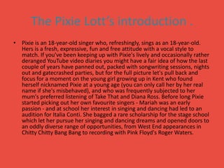 The Pixie Lott’s introduction .Pixie is an 18-year-old singer who, refreshingly, sings as an 18-year-old. Hers is a fresh, expressive, fun and free attitude with a vocal style to match. If you've been keeping up with Pixie's lively and occasionally rather deranged YouTube video diaries you might have a fair idea of how the last couple of years have panned out, packed with songwriting sessions, nights out and gatecrashed parties, but for the full picture let's pull back and focus for a moment on the young girl growing up in Kent who found herself nicknamed Pixie at a young age (you can only call her by her real name if she's misbehaved), and who was frequently subjected to her mum's preferred listening of Take That and Diana Ross. Before long Pixie started picking out her own favourite singers - Mariah was an early passion - and at school her interest in singing and dancing had led to an audition for Italia Conti. She bagged a rare scholarship for the stage school which let her pursue her singing and dancing dreams and opened doors to an oddly diverse range of opportunities, from West End appearances in Chitty Chitty Bang Bang to recording with Pink Floyd's Roger Waters.