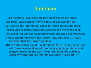 Summary   The first time I heard this singer’s song was on the radio. And then,I was shocked ,‘’Why is this song so wonderful?’’.So, I search the information about this song on the computer.I found who sang this song,and I watched the MV of the song.The singer not just has an amazing voice but also a charming face.I really wondered where she is from ,how old she is …..(I was surprised that she is from London)After I finished this report ,I realized that Pixie Lott is a super star who have been working with so many popular producer and songwritingers .By the way , I want to sing to the audience under my stage just like this famous singer “Pixie Lott” !! 