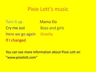 Pixie Lott’s music Turn it up                  Mama DoCry me out                Boys and girlsHere we go again     GravityIf I changedYou can see more information about Pixie Lott on“www.pixielott.com” 