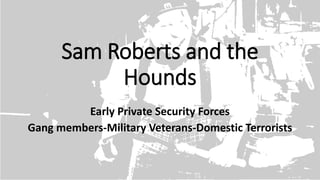 Sam Roberts and the
Hounds
Early Private Security Forces
Gang members-Military Veterans-Domestic Terrorists
 