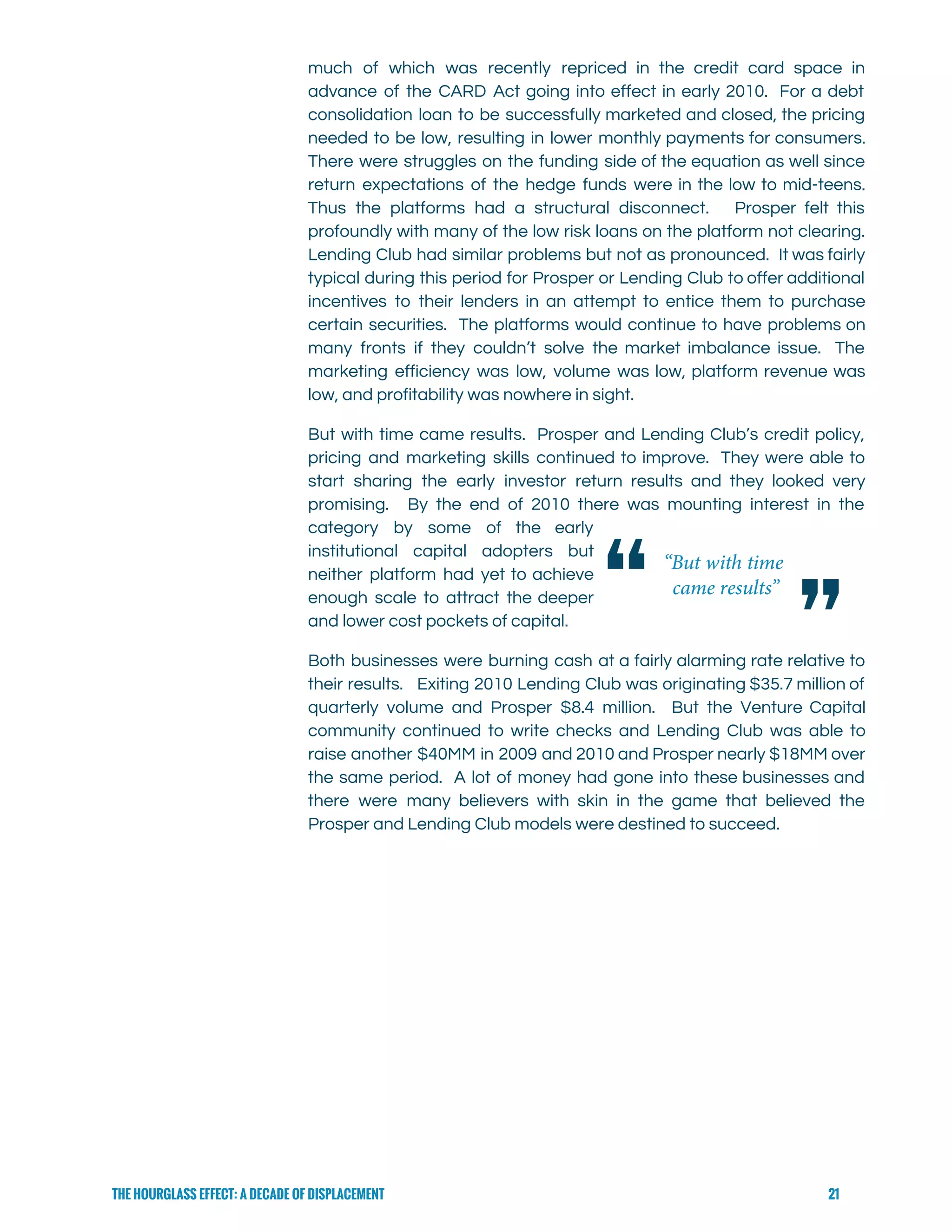  
much of which was recently repriced in the credit card space in                       
advance of the CARD Act going into effect in early 2010. For a debt                           
consolidation loan to be successfully marketed and closed, the pricing                   
needed to be low, resulting in lower monthly payments for consumers.                     
There were struggles on the funding side of the equation as well since                         
return expectations of the hedge funds were in the low to mid-teens.                       
Thus the platforms had a structural disconnect. Prosper felt this                   
profoundly with many of the low risk loans on the platform not clearing.                         
Lending Club had similar problems but not as pronounced. It was fairly                       
typical during this period for Prosper or Lending Club to offer additional                       
incentives to their lenders in an attempt to entice them to purchase                       
certain securities. The platforms would continue to have problems on                   
many fronts if they couldn’t solve the market imbalance issue. The                     
marketing efficiency was low, volume was low, platform revenue was                   
low, and profitability was nowhere in sight.   
But with time came results. Prosper and Lending Club’s credit policy,                     
pricing and marketing skills continued to improve. They were able to                     
start sharing the early investor return results and they looked very                     
promising. By the end of 2010 there was mounting interest in the                       
category by some of the early           
institutional capital adopters but       
neither platform had yet to achieve           
enough scale to attract the deeper           
and lower cost pockets of capital.   
Both businesses were burning cash at a fairly alarming rate relative to                       
their results. Exiting 2010 Lending Club was originating $35.7 million of                     
quarterly volume and Prosper $8.4 million. But the Venture Capital                   
community continued to write checks and Lending Club was able to                     
raise another $40MM in 2009 and 2010 and Prosper nearly $18MM over                       
the same period. A lot of money had gone into these businesses and                         
there were many believers with skin in the game that believed the                       
Prosper and Lending Club models were destined to succeed. 
 
 
 
 
 
 
 
 
THE HOURGLASS EFFECT: A DECADE OF DISPLACEMENT 21
 