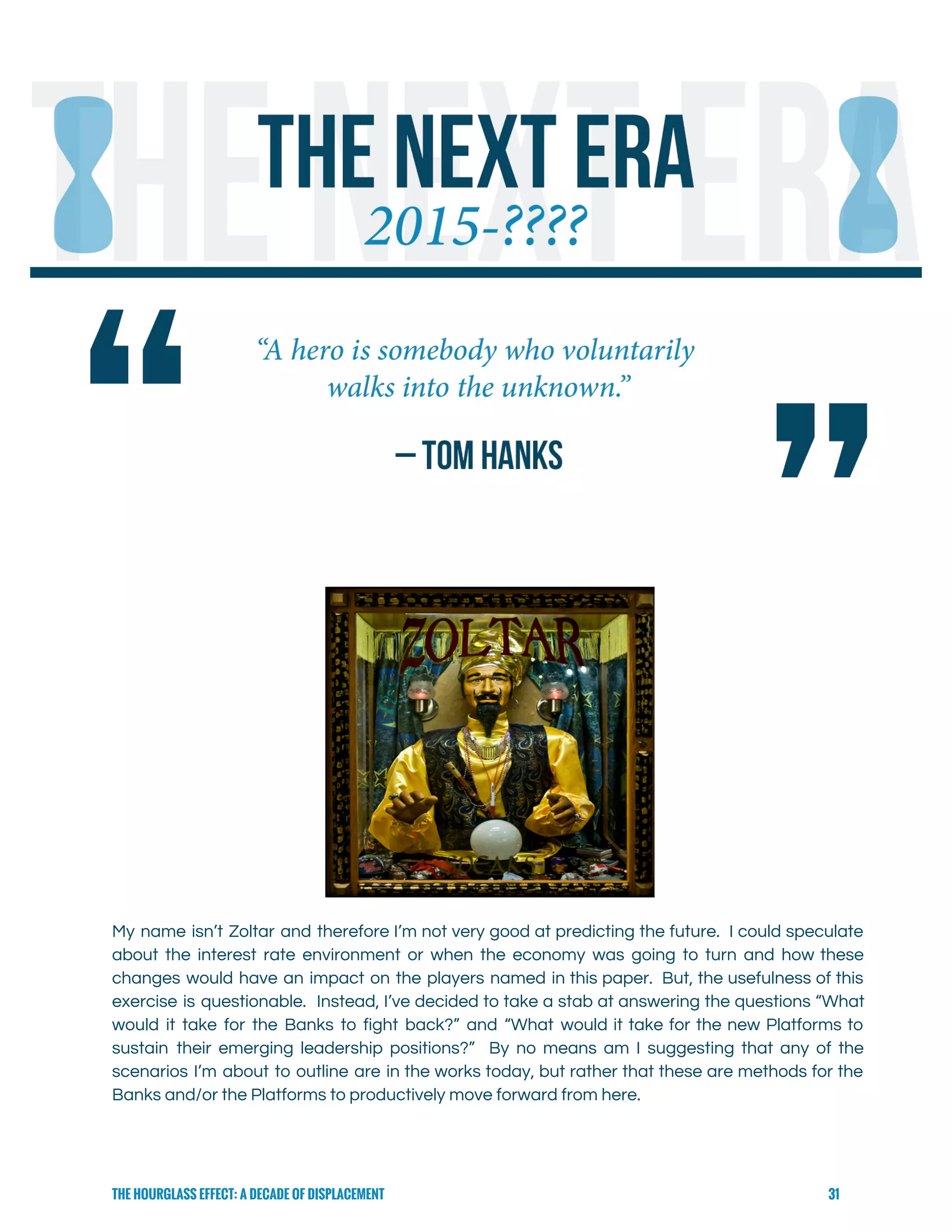  
 
 
 
 
My name isn’t Zoltar and therefore I’m not very good at predicting the future. I could speculate                                 
about the interest rate environment or when the economy was going to turn and how these                               
changes would have an impact on the players named in this paper. But, the usefulness of this                                 
exercise is questionable. Instead, I’ve decided to take a stab at answering the questions “What                             
would it take for the Banks to fight back?” and “What would it take for the new Platforms to                                     
sustain their emerging leadership positions?” By no means am I suggesting that any of the                             
scenarios I’m about to outline are in the works today, but rather that these are methods for the                                   
Banks and/or the Platforms to productively move forward from here. 
THE HOURGLASS EFFECT: A DECADE OF DISPLACEMENT 31
 