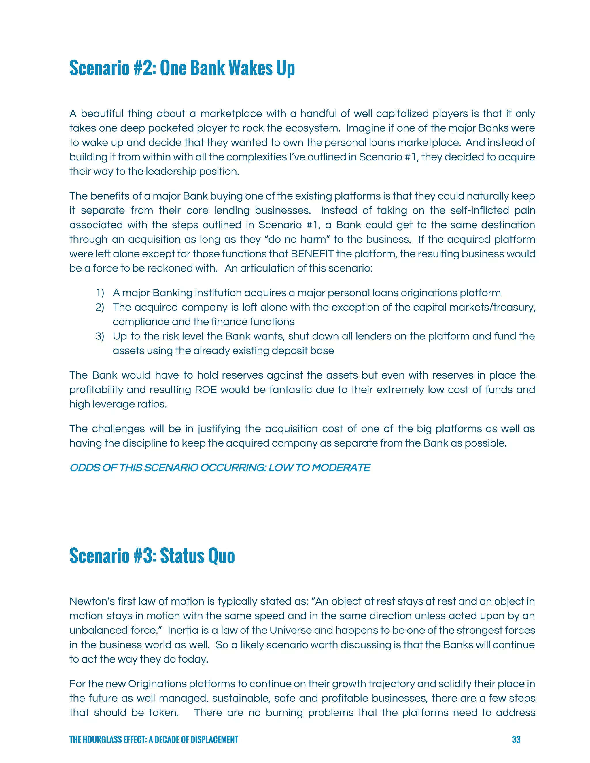  
Scenario #2: One Bank Wakes Up
 
A beautiful thing about a marketplace with a handful of well capitalized players is that it only                                 
takes one deep pocketed player to rock the ecosystem. Imagine if one of the major Banks were                                 
to wake up and decide that they wanted to own the personal loans marketplace. And instead of                                 
building it from within with all the complexities I’ve outlined in Scenario #1, they decided to acquire                                 
their way to the leadership position. 
The benefits of a major Bank buying one of the existing platforms is that they could naturally keep                                   
it separate from their core lending businesses. Instead of taking on the self-inflicted pain                           
associated with the steps outlined in Scenario #1, a Bank could get to the same destination                               
through an acquisition as long as they “do no harm” to the business. If the acquired platform                                 
were left alone except for those functions that BENEFIT the platform, the resulting business would                             
be a force to be reckoned with.   An articulation of this scenario: 
1) A major Banking institution acquires a major personal loans originations platform 
2) The acquired company is left alone with the exception of the capital markets/treasury,                         
compliance and the finance functions 
3) Up to the risk level the Bank wants, shut down all lenders on the platform and fund the                                   
assets using the already existing deposit base 
The Bank would have to hold reserves against the assets but even with reserves in place the                                 
profitability and resulting ROE would be fantastic due to their extremely low cost of funds and                               
high leverage ratios.   
The challenges will be in justifying the acquisition cost of one of the big platforms as well as                                   
having the discipline to keep the acquired company as separate from the Bank as possible. 
ODDS OF THIS SCENARIO OCCURRING: LOW TO MODERATE 
Scenario #3: Status Quo
 
Newton’s first law of motion is typically stated as: “An object at rest stays at rest and an object in                                       
motion stays in motion with the same speed and in the same direction unless acted upon by an                                   
unbalanced force.” Inertia is a law of the Universe and happens to be one of the strongest forces                                   
in the business world as well. So a likely scenario worth discussing is that the Banks will continue                                   
to act the way they do today. 
For the new Originations platforms to continue on their growth trajectory and solidify their place in                               
the future as well managed, sustainable, safe and profitable businesses, there are a few steps                             
that should be taken. There are no burning problems that the platforms need to address                             
THE HOURGLASS EFFECT: A DECADE OF DISPLACEMENT 33
 