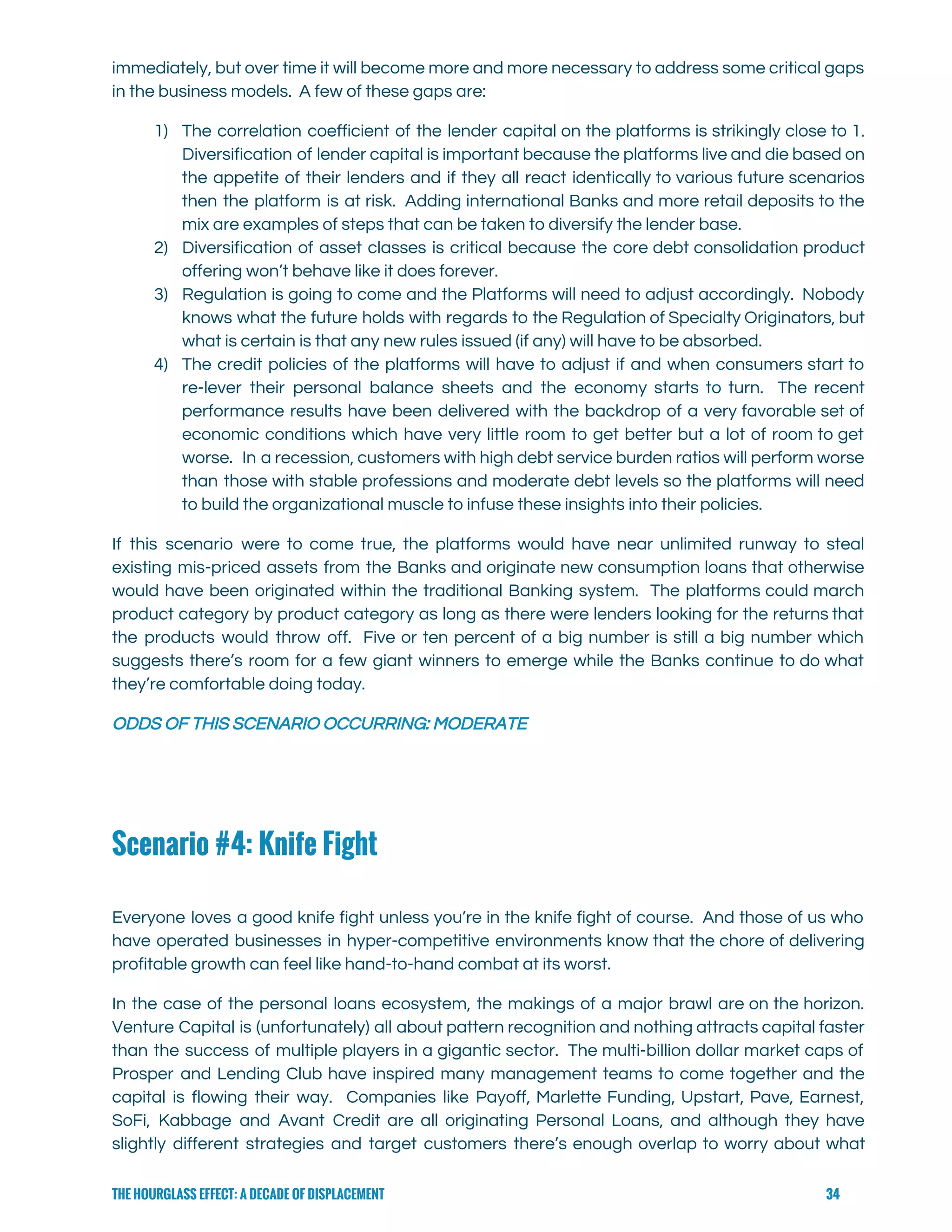  
immediately, but over time it will become more and more necessary to address some critical gaps                               
in the business models.  A few of these gaps are: 
1) The correlation coefficient of the lender capital on the platforms is strikingly close to 1.                             
Diversification of lender capital is important because the platforms live and die based on                           
the appetite of their lenders and if they all react identically to various future scenarios                             
then the platform is at risk. Adding international Banks and more retail deposits to the                             
mix are examples of steps that can be taken to diversify the lender base. 
2) Diversification of asset classes is critical because the core debt consolidation product                       
offering won’t behave like it does forever.  
3) Regulation is going to come and the Platforms will need to adjust accordingly. Nobody                           
knows what the future holds with regards to the Regulation of Specialty Originators, but                           
what is certain is that any new rules issued (if any) will have to be absorbed.   
4) The credit policies of the platforms will have to adjust if and when consumers start to                               
re-lever their personal balance sheets and the economy starts to turn. The recent                         
performance results have been delivered with the backdrop of a very favorable set of                           
economic conditions which have very little room to get better but a lot of room to get                                 
worse. In a recession, customers with high debt service burden ratios will perform worse                           
than those with stable professions and moderate debt levels so the platforms will need                           
to build the organizational muscle to infuse these insights into their policies.   
If this scenario were to come true, the platforms would have near unlimited runway to steal                               
existing mis-priced assets from the Banks and originate new consumption loans that otherwise                         
would have been originated within the traditional Banking system. The platforms could march                         
product category by product category as long as there were lenders looking for the returns that                               
the products would throw off. Five or ten percent of a big number is still a big number which                                     
suggests there’s room for a few giant winners to emerge while the Banks continue to do what                                 
they’re comfortable doing today. 
ODDS OF THIS SCENARIO OCCURRING: MODERATE 
Scenario #4: Knife Fight
 
Everyone loves a good knife fight unless you’re in the knife fight of course. And those of us who                                     
have operated businesses in hyper-competitive environments know that the chore of delivering                       
profitable growth can feel like hand-to-hand combat at its worst.   
In the case of the personal loans ecosystem, the makings of a major brawl are on the horizon.                                   
Venture Capital is (unfortunately) all about pattern recognition and nothing attracts capital faster                         
than the success of multiple players in a gigantic sector. The multi-billion dollar market caps of                               
Prosper and Lending Club have inspired many management teams to come together and the                           
capital is flowing their way. Companies like Payoff, Marlette Funding, Upstart, Pave, Earnest,                         
SoFi, Kabbage and Avant Credit are all originating Personal Loans, and although they have                           
slightly different strategies and target customers there’s enough overlap to worry about what                         
THE HOURGLASS EFFECT: A DECADE OF DISPLACEMENT 34
 