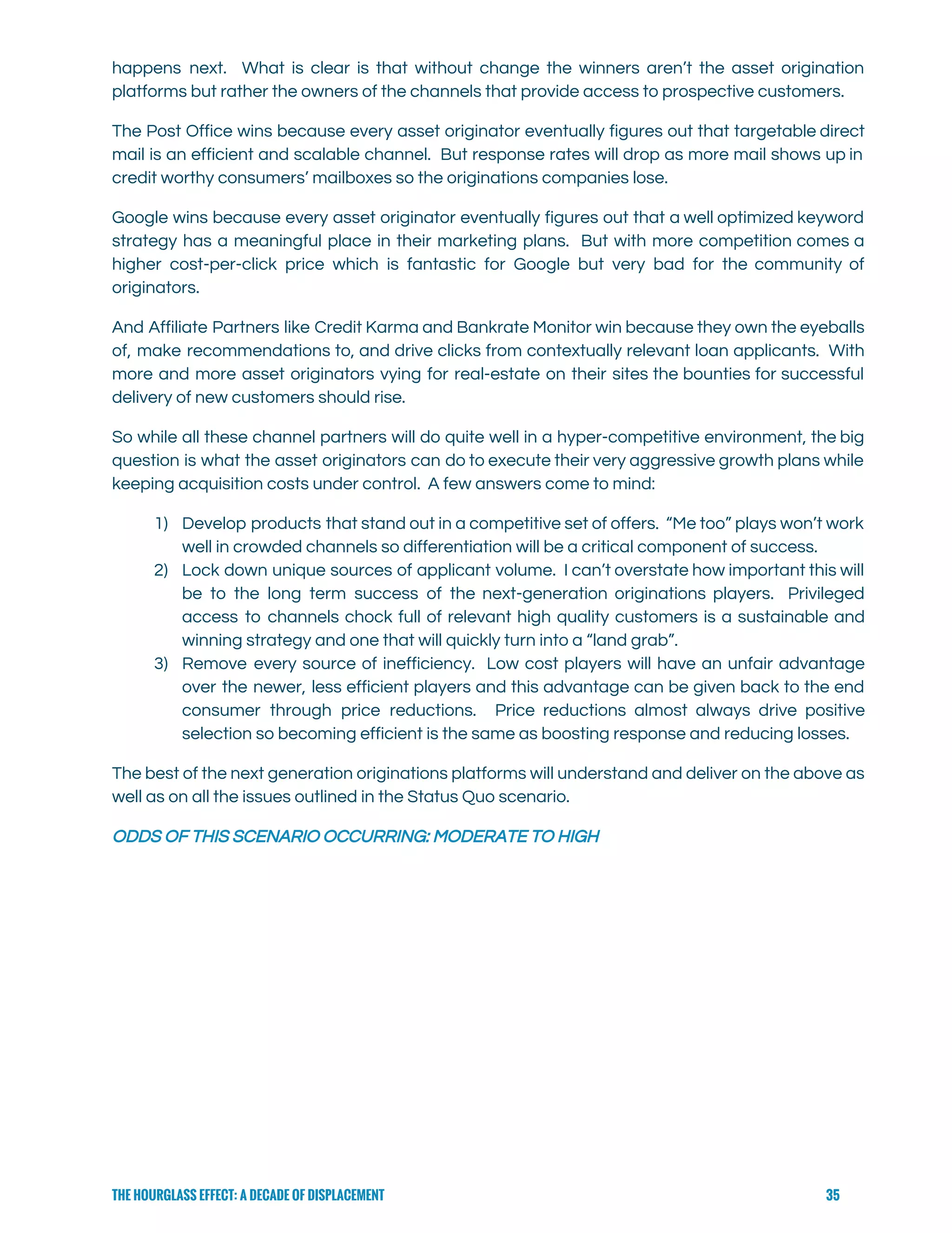  
happens next. What is clear is that without change the winners aren’t the asset origination                             
platforms but rather the owners of the channels that provide access to prospective customers. 
The Post Office wins because every asset originator eventually figures out that targetable direct                           
mail is an efficient and scalable channel. But response rates will drop as more mail shows up in                                   
credit worthy consumers’ mailboxes so the originations companies lose. 
Google wins because every asset originator eventually figures out that a well optimized keyword                           
strategy has a meaningful place in their marketing plans. But with more competition comes a                             
higher cost-per-click price which is fantastic for Google but very bad for the community of                             
originators. 
And Affiliate Partners like Credit Karma and Bankrate Monitor win because they own the eyeballs                             
of, make recommendations to, and drive clicks from contextually relevant loan applicants. With                         
more and more asset originators vying for real-estate on their sites the bounties for successful                             
delivery of new customers should rise. 
So while all these channel partners will do quite well in a hyper-competitive environment, the big                               
question is what the asset originators can do to execute their very aggressive growth plans while                               
keeping acquisition costs under control.  A few answers come to mind: 
1) Develop products that stand out in a competitive set of offers. “Me too” plays won’t work                               
well in crowded channels so differentiation will be a critical component of success. 
2) Lock down unique sources of applicant volume. I can’t overstate how important this will                           
be to the long term success of the next-generation originations players. Privileged                       
access to channels chock full of relevant high quality customers is a sustainable and                           
winning strategy and one that will quickly turn into a “land grab”. 
3) Remove every source of inefficiency. Low cost players will have an unfair advantage                         
over the newer, less efficient players and this advantage can be given back to the end                               
consumer through price reductions. Price reductions almost always drive positive                   
selection so becoming efficient is the same as boosting response and reducing losses.   
The best of the next generation originations platforms will understand and deliver on the above as                               
well as on all the issues outlined in the Status Quo scenario. 
ODDS OF THIS SCENARIO OCCURRING: MODERATE TO HIGH   
THE HOURGLASS EFFECT: A DECADE OF DISPLACEMENT 35
 