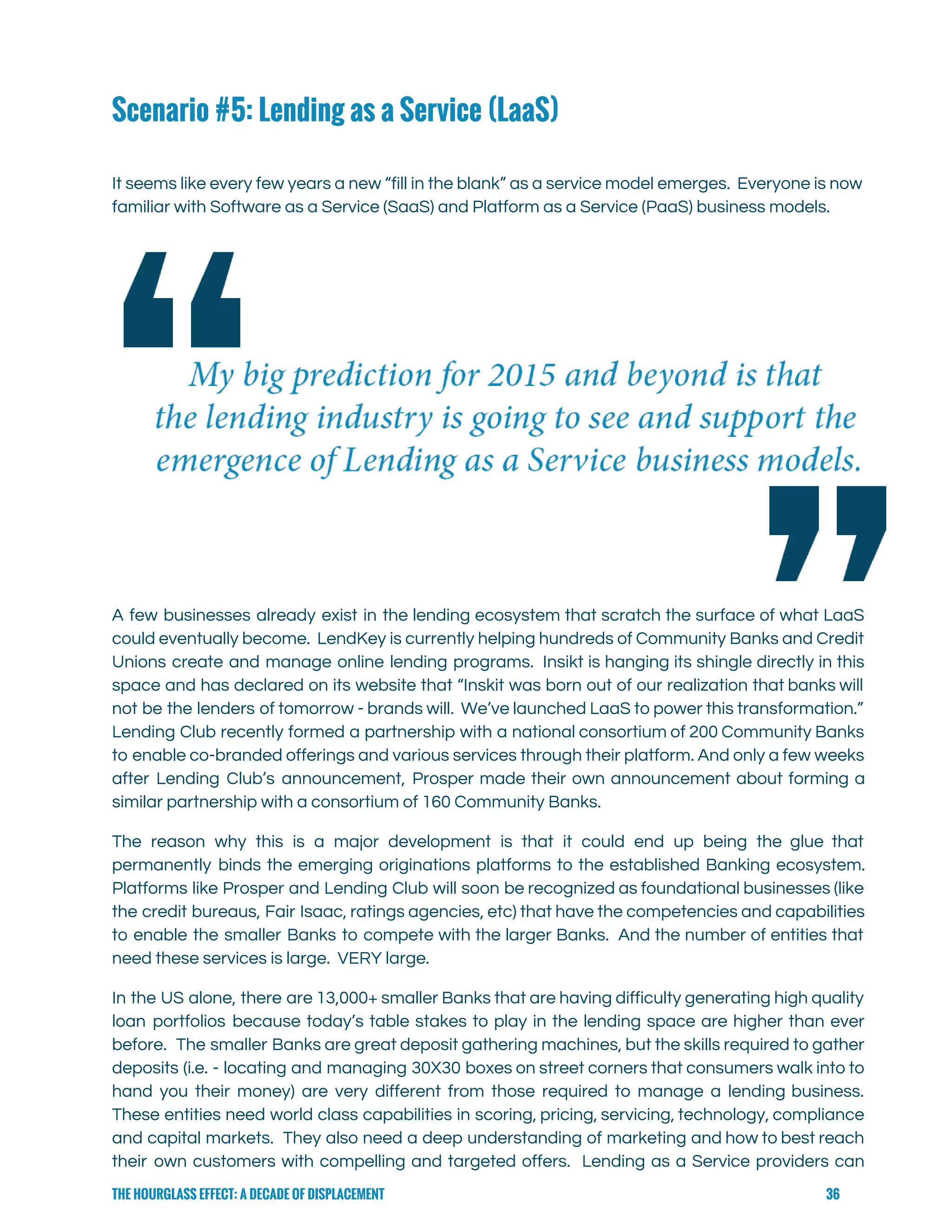  
Scenario #5: Lending as a Service (LaaS)
 
It seems like every few years a new “fill in the blank” as a service model emerges. Everyone is now                                       
familiar with Software as a Service (SaaS) and Platform as a Service (PaaS) business models. 
A few businesses already exist in the lending ecosystem that scratch the surface of what LaaS                               
could eventually become. LendKey is currently helping hundreds of Community Banks and Credit                         
Unions create and manage online lending programs. Insikt is hanging its shingle directly in this                             
space and has declared on its website that “Inskit was born out of our realization that banks will                                   
not be the lenders of tomorrow - brands will. We’ve launched LaaS to power this transformation.”                               
Lending Club recently formed a partnership with a national consortium of 200 Community Banks                           
to enable co-branded offerings and various services through their platform. And only a few weeks                             
after Lending Club’s announcement, Prosper made their own announcement about forming a                       
similar partnership with a consortium of 160 Community Banks.   
The reason why this is a major development is that it could end up being the glue that                                   
permanently binds the emerging originations platforms to the established Banking ecosystem.                     
Platforms like Prosper and Lending Club will soon be recognized as foundational businesses (like                           
the credit bureaus, Fair Isaac, ratings agencies, etc) that have the competencies and capabilities                           
to enable the smaller Banks to compete with the larger Banks. And the number of entities that                                 
need these services is large.  VERY large. 
In the US alone, there are 13,000+ smaller Banks that are having difficulty generating high quality                               
loan portfolios because today’s table stakes to play in the lending space are higher than ever                               
before. The smaller Banks are great deposit gathering machines, but the skills required to gather                             
deposits (i.e. - locating and managing 30X30 boxes on street corners that consumers walk into to                               
hand you their money) are very different from those required to manage a lending business.                             
These entities need world class capabilities in scoring, pricing, servicing, technology, compliance                       
and capital markets. They also need a deep understanding of marketing and how to best reach                               
their own customers with compelling and targeted offers. Lending as a Service providers can                           
THE HOURGLASS EFFECT: A DECADE OF DISPLACEMENT 36
 