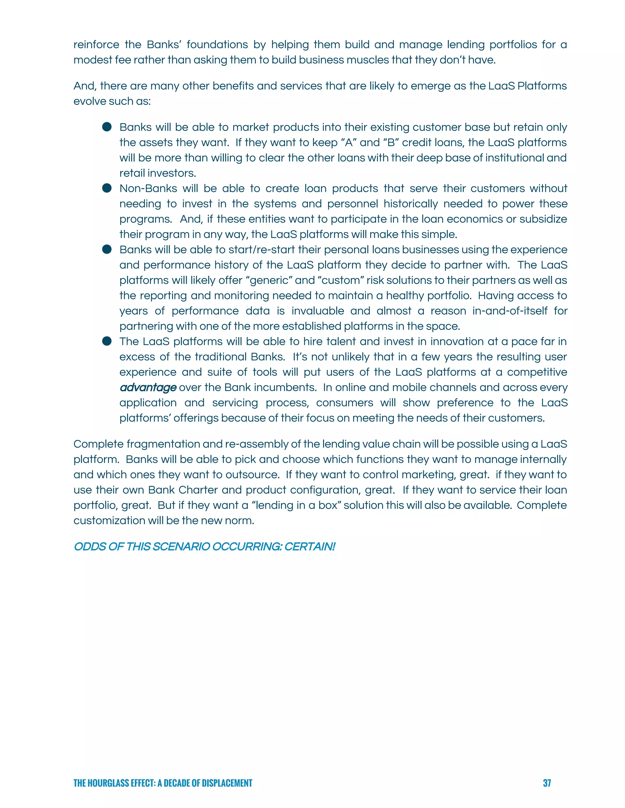  
reinforce the Banks’ foundations by helping them build and manage lending portfolios for a                           
modest fee rather than asking them to build business muscles that they don’t have.   
And, there are many other benefits and services that are likely to emerge as the LaaS Platforms                                 
evolve such as: 
● Banks will be able to market products into their existing customer base but retain only                             
the assets they want. If they want to keep “A” and “B” credit loans, the LaaS platforms                                 
will be more than willing to clear the other loans with their deep base of institutional and                                 
retail investors. 
● Non-Banks will be able to create loan products that serve their customers without                         
needing to invest in the systems and personnel historically needed to power these                         
programs. And, if these entities want to participate in the loan economics or subsidize                           
their program in any way, the LaaS platforms will make this simple. 
● Banks will be able to start/re-start their personal loans businesses using the experience                         
and performance history of the LaaS platform they decide to partner with. The LaaS                           
platforms will likely offer “generic” and “custom” risk solutions to their partners as well as                             
the reporting and monitoring needed to maintain a healthy portfolio. Having access to                         
years of performance data is invaluable and almost a reason in-and-of-itself for                       
partnering with one of the more established platforms in the space. 
● The LaaS platforms will be able to hire talent and invest in innovation at a pace far in                                   
excess of the traditional Banks. It’s not unlikely that in a few years the resulting user                               
experience and suite of tools will put users of the LaaS platforms at a competitive                             
advantage over the Bank incumbents. In online and mobile channels and across every                         
application and servicing process, consumers will show preference to the LaaS                     
platforms’ offerings because of their focus on meeting the needs of their customers. 
Complete fragmentation and re-assembly of the lending value chain will be possible using a LaaS                             
platform. Banks will be able to pick and choose which functions they want to manage internally                               
and which ones they want to outsource. If they want to control marketing, great. if they want to                                   
use their own Bank Charter and product configuration, great. If they want to service their loan                               
portfolio, great. But if they want a “lending in a box” solution this will also be available. Complete                                   
customization will be the new norm.  
ODDS OF THIS SCENARIO OCCURRING: CERTAIN!   
THE HOURGLASS EFFECT: A DECADE OF DISPLACEMENT 37
 