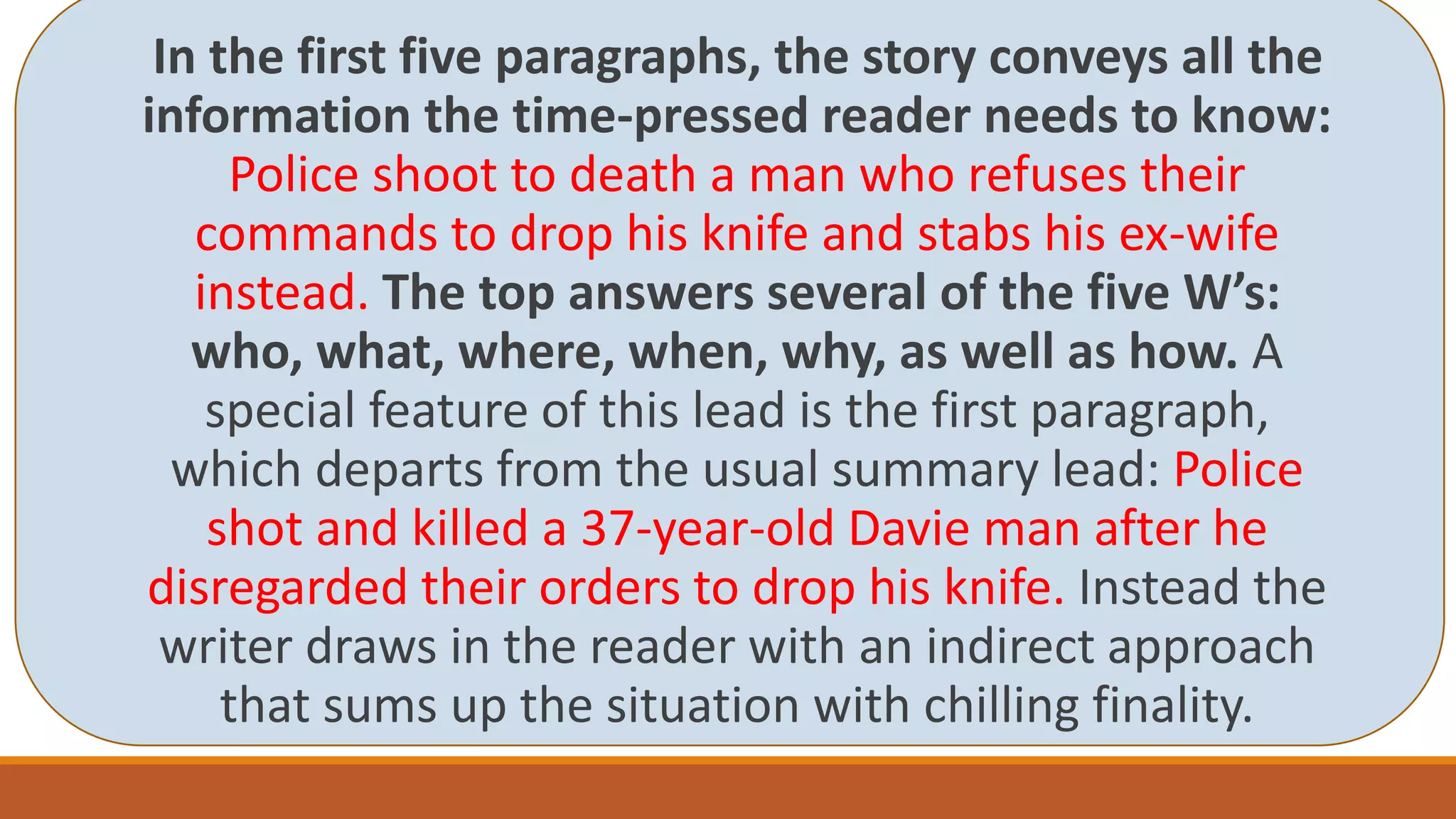 In the first five paragraphs, the story conveys all the
information the time-pressed reader needs to know:
Police shoot to death a man who refuses their
commands to drop his knife and stabs his ex-wife
instead. The top answers several of the five W’s:
who, what, where, when, why, as well as how. A
special feature of this lead is the first paragraph,
which departs from the usual summary lead: Police
shot and killed a 37-year-old Davie man after he
disregarded their orders to drop his knife. Instead the
writer draws in the reader with an indirect approach
that sums up the situation with chilling finality.
 
