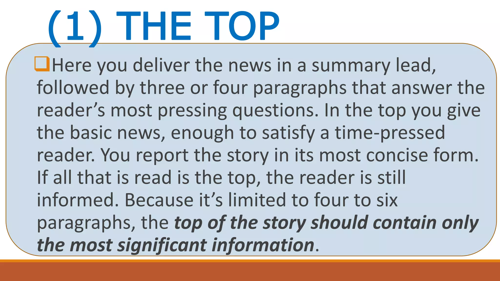 (1) THE TOP
Here you deliver the news in a summary lead,
followed by three or four paragraphs that answer the
reader’s most pressing questions. In the top you give
the basic news, enough to satisfy a time-pressed
reader. You report the story in its most concise form.
If all that is read is the top, the reader is still
informed. Because it’s limited to four to six
paragraphs, the top of the story should contain only
the most significant information.
 