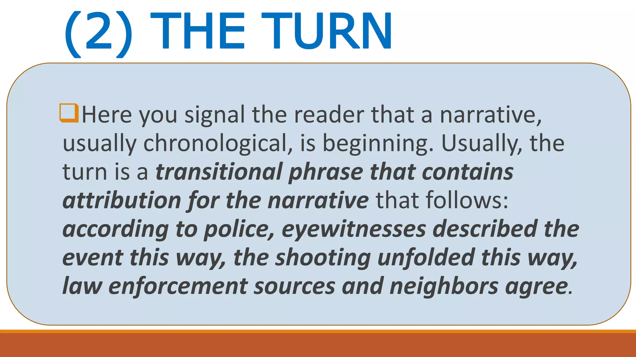 (2) THE TURN
Here you signal the reader that a narrative,
usually chronological, is beginning. Usually, the
turn is a transitional phrase that contains
attribution for the narrative that follows:
according to police, eyewitnesses described the
event this way, the shooting unfolded this way,
law enforcement sources and neighbors agree.
 