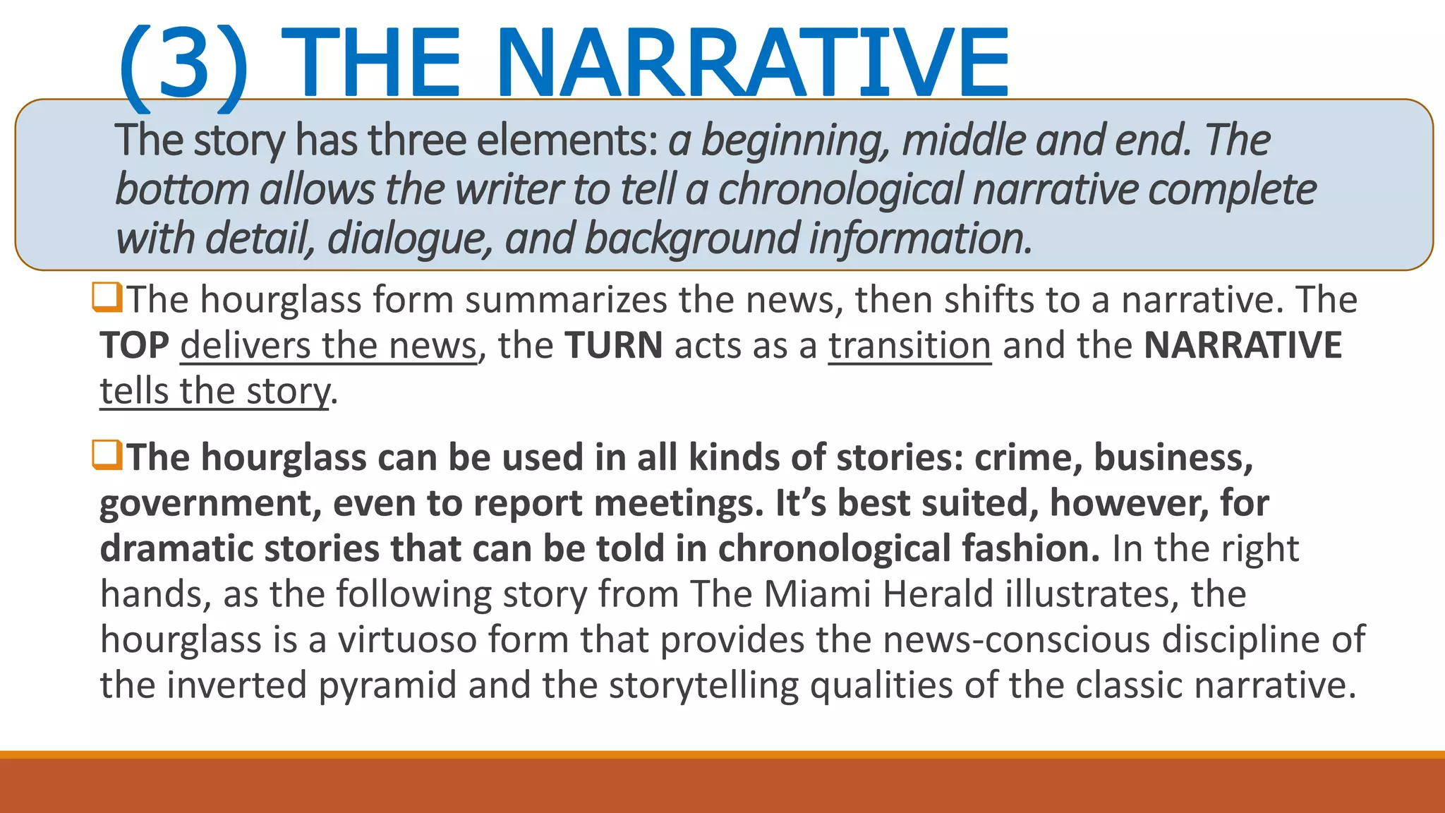 (3) THE NARRATIVE
The story has three elements: a beginning, middle and end. The
bottom allows the writer to tell a chronological narrative complete
with detail, dialogue, and background information.
The hourglass form summarizes the news, then shifts to a narrative. The
TOP delivers the news, the TURN acts as a transition and the NARRATIVE
tells the story.
The hourglass can be used in all kinds of stories: crime, business,
government, even to report meetings. It’s best suited, however, for
dramatic stories that can be told in chronological fashion. In the right
hands, as the following story from The Miami Herald illustrates, the
hourglass is a virtuoso form that provides the news-conscious discipline of
the inverted pyramid and the storytelling qualities of the classic narrative.
 