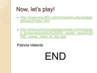 Now, let’s play! 
 http://www.edu365.cat/primaria/muds/angles/ 
eduland/index.htm 
 http://www.edicioneslolapirindola.com/cuento 
s_personalizados/AUD002_cosas_casa/AUD 
002_cosas_casa_ei_eje.asp 
Patricia Valiente 
END 
