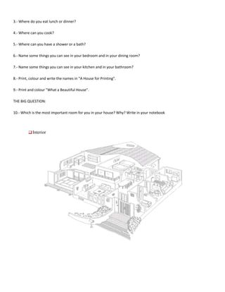 3.- Where do you eat lunch or dinner?

4.- Where can you cook?

5.- Where can you have a shower or a bath?

6.- Name some things you can see in your bedroom and in your dining room?

7.- Name some things you can see in your kitchen and in your bathroom?

8.- Print, colour and write the names in "A House for Printing".

9.- Print and colour "What a Beautiful House".

THE BIG QUESTION:

10.- Which is the most important room for you in your house? Why? Write in your notebook



            Interior
 